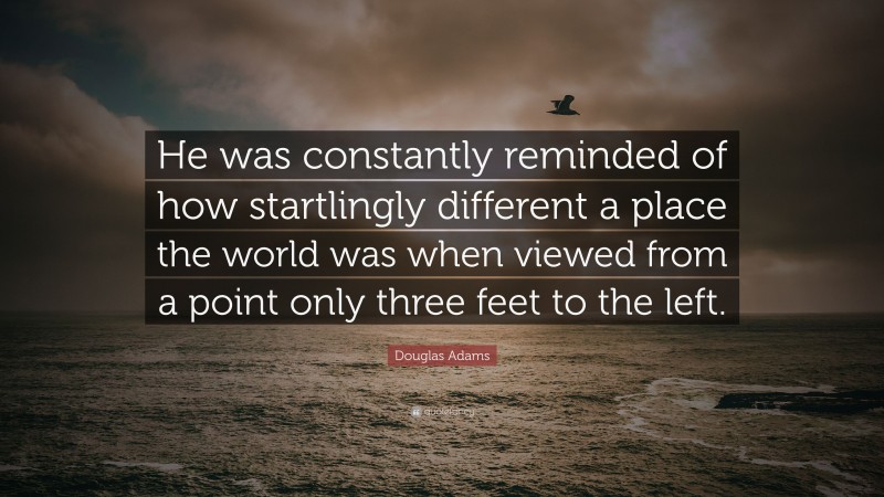 Douglas Adams Quote: “He was constantly reminded of how startlingly different a place the world was when viewed from a point only three feet to the left.”