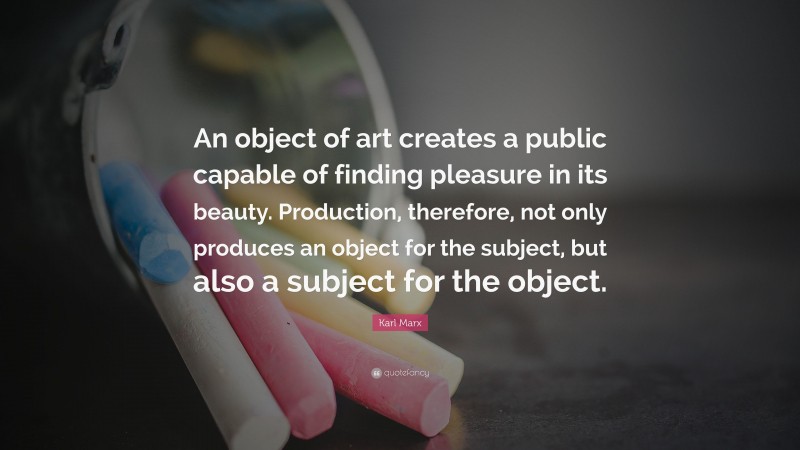Karl Marx Quote: “An object of art creates a public capable of finding pleasure in its beauty. Production, therefore, not only produces an object for the subject, but also a subject for the object.”