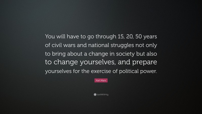 Karl Marx Quote: “You will have to go through 15, 20, 50 years of civil wars and national struggles not only to bring about a change in society but also to change yourselves, and prepare yourselves for the exercise of political power.”