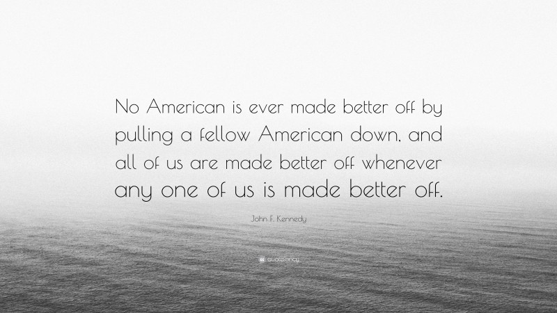 John F. Kennedy Quote: “No American is ever made better off by pulling a fellow American down, and all of us are made better off whenever any one of us is made better off.”