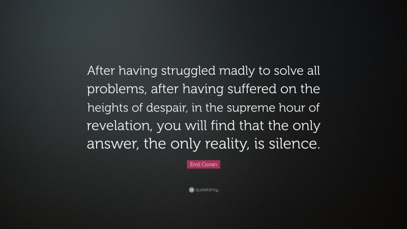 Emil Cioran Quote: “After having struggled madly to solve all problems, after having suffered on the heights of despair, in the supreme hour of revelation, you will find that the only answer, the only reality, is silence.”