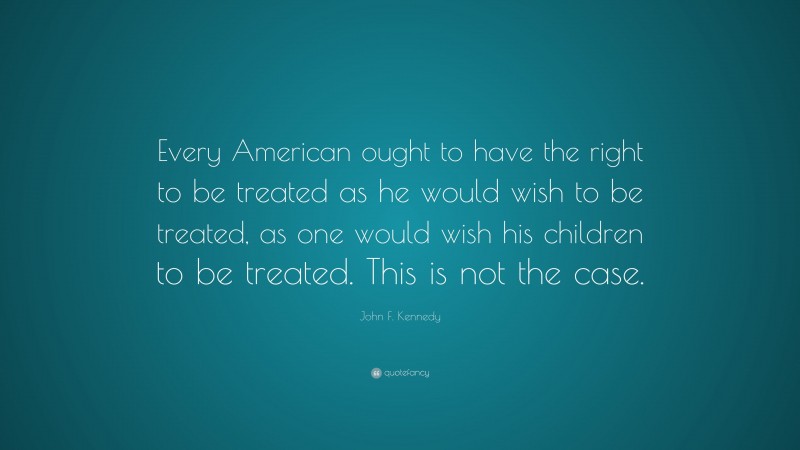 John F. Kennedy Quote: “Every American ought to have the right to be treated as he would wish to be treated, as one would wish his children to be treated. This is not the case.”