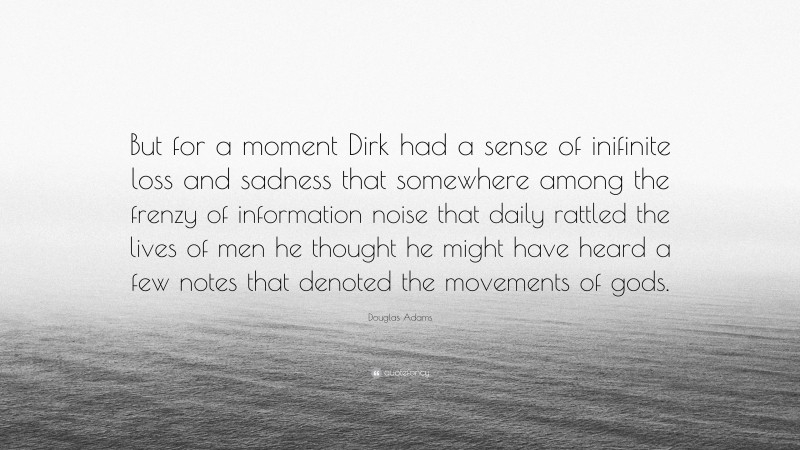 Douglas Adams Quote: “But for a moment Dirk had a sense of inifinite loss and sadness that somewhere among the frenzy of information noise that daily rattled the lives of men he thought he might have heard a few notes that denoted the movements of gods.”