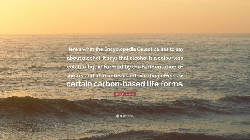Douglas Adams Quote: “Here’s what the Encyclopedia Galactica has to say about alcohol. It says that alcohol is a colourless volatile liquid formed by the fermentation of sugars and also notes its intoxicating effect on certain carbon-based life forms.”