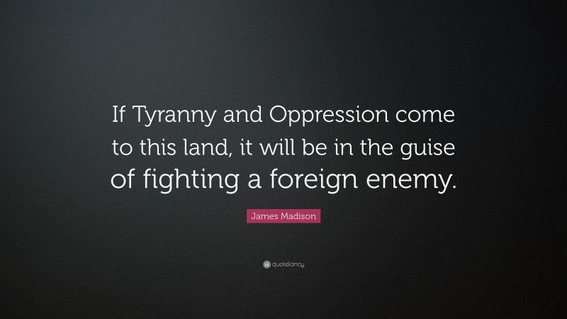 James Madison Quote: “If Tyranny and Oppression come to this land, it will be in the guise of fighting a foreign enemy.”