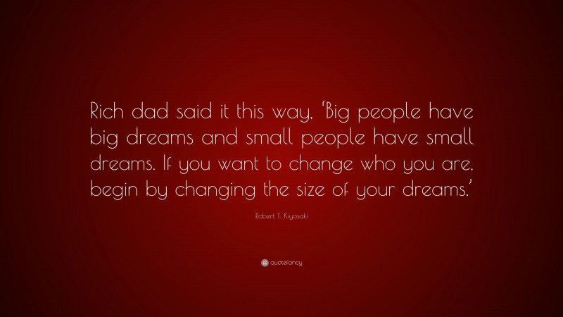 Robert T. Kiyosaki Quote: “Rich dad said it this way, ‘Big people have big dreams and small people have small dreams. If you want to change who you are, begin by changing the size of your dreams.’”