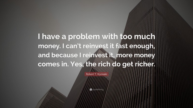 Robert T. Kiyosaki Quote: “I have a problem with too much money. I can’t reinvest it fast enough, and because I reinvest it, more money comes in. Yes, the rich do get richer.”