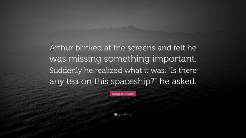 Douglas Adams Quote: “Arthur blinked at the screens and felt he was missing something important. Suddenly he realized what it was. “Is there any tea on this spaceship?” he asked.”