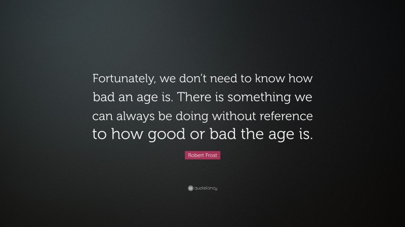 Robert Frost Quote: “Fortunately, we don’t need to know how bad an age is. There is something we can always be doing without reference to how good or bad the age is.”