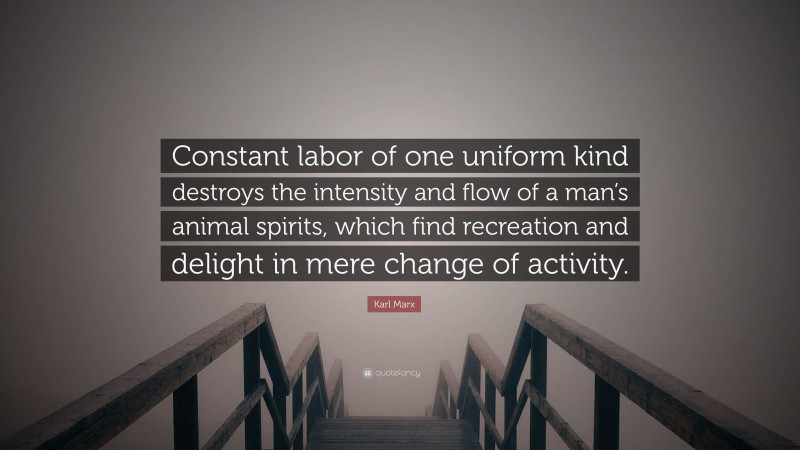 Karl Marx Quote: “Constant labor of one uniform kind destroys the intensity and flow of a man’s animal spirits, which find recreation and delight in mere change of activity.”