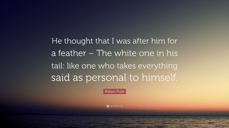 Robert Frost Quote: “He thought that I was after him for a feather – The white one in his tail: like one who takes everything said as personal to himself.”