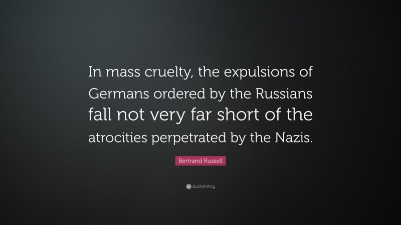 Bertrand Russell Quote: “In mass cruelty, the expulsions of Germans ordered by the Russians fall not very far short of the atrocities perpetrated by the Nazis.”