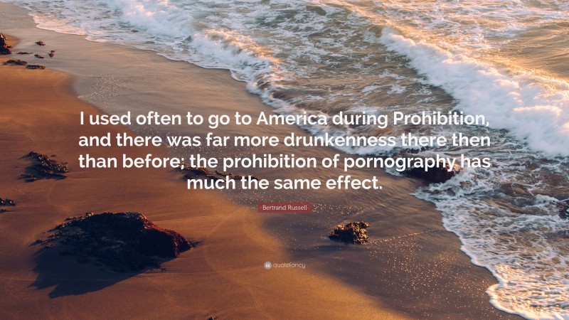 Bertrand Russell Quote: “I used often to go to America during Prohibition, and there was far more drunkenness there then than before; the prohibition of pornography has much the same effect.”