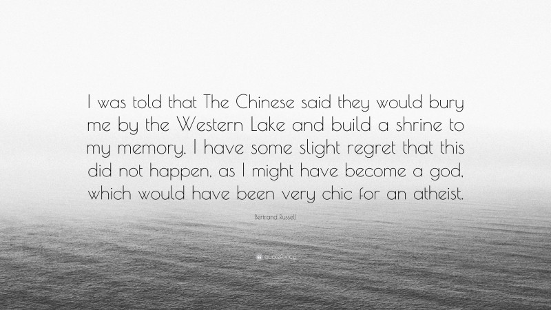 Bertrand Russell Quote: “I was told that The Chinese said they would bury me by the Western Lake and build a shrine to my memory. I have some slight regret that this did not happen, as I might have become a god, which would have been very chic for an atheist.”