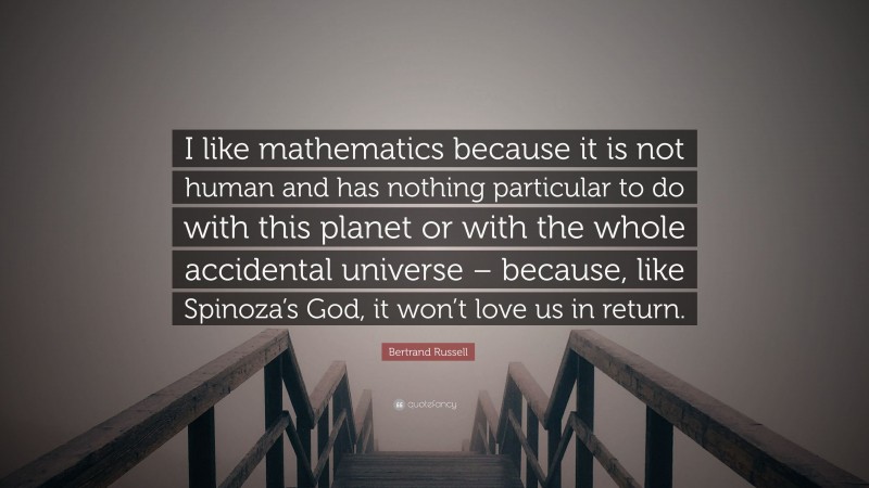 Bertrand Russell Quote: “I like mathematics because it is not human and has nothing particular to do with this planet or with the whole accidental universe – because, like Spinoza’s God, it won’t love us in return.”