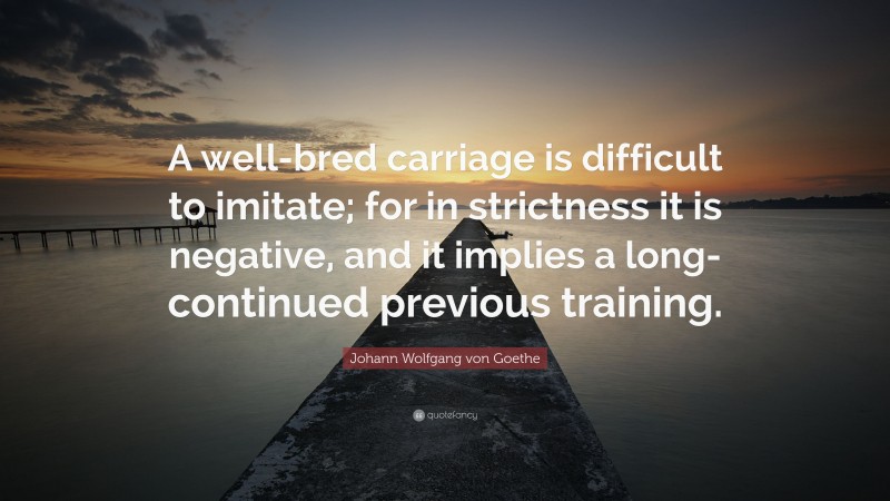 Johann Wolfgang von Goethe Quote: “A well-bred carriage is difficult to imitate; for in strictness it is negative, and it implies a long-continued previous training.”