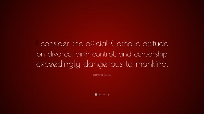 Bertrand Russell Quote: “I consider the official Catholic attitude on divorce, birth control, and censorship exceedingly dangerous to mankind.”