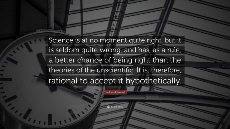 Bertrand Russell Quote: “Science is at no moment quite right, but it is seldom quite wrong, and has, as a rule, a better chance of being right than the theories of the unscientific. It is, therefore, rational to accept it hypothetically.”