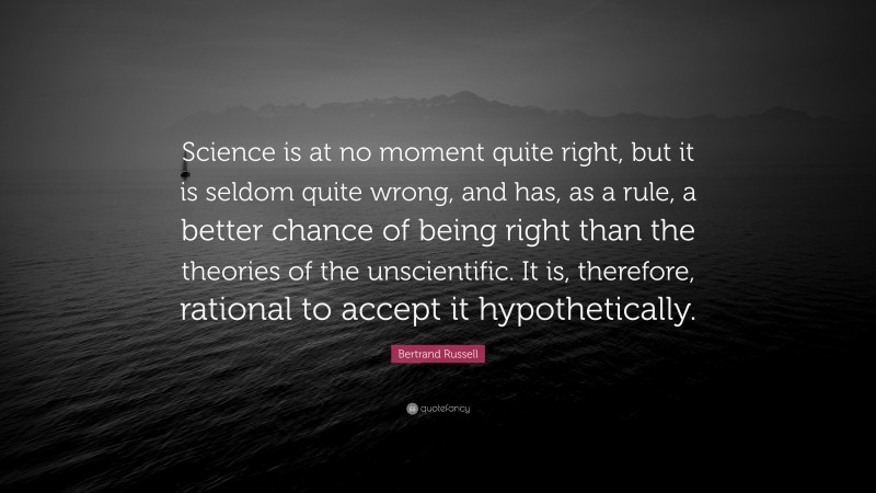 Bertrand Russell Quote: “Science is at no moment quite right, but it is seldom quite wrong, and has, as a rule, a better chance of being right than the theories of the unscientific. It is, therefore, rational to accept it hypothetically.”