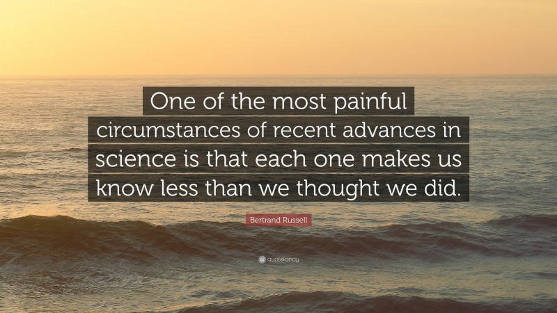 Bertrand Russell Quote: “One of the most painful circumstances of recent advances in science is that each one makes us know less than we thought we did.”