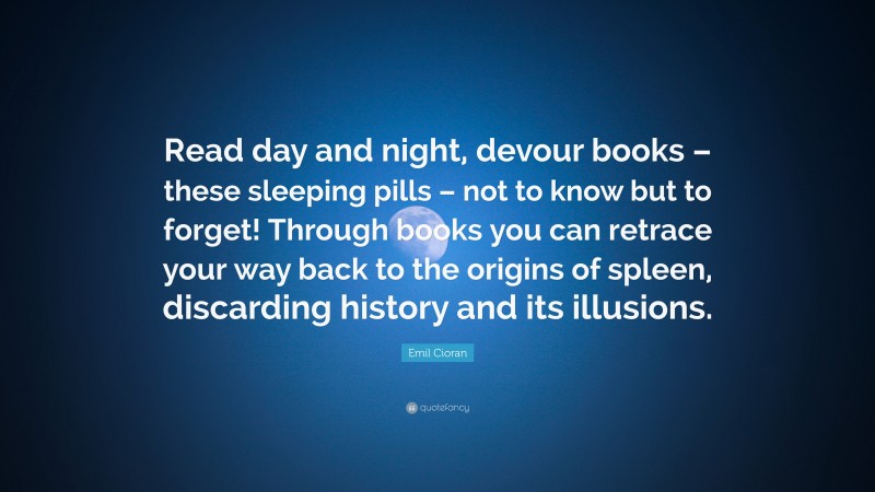 Emil Cioran Quote: “Read day and night, devour books – these sleeping pills – not to know but to forget! Through books you can retrace your way back to the origins of spleen, discarding history and its illusions.”