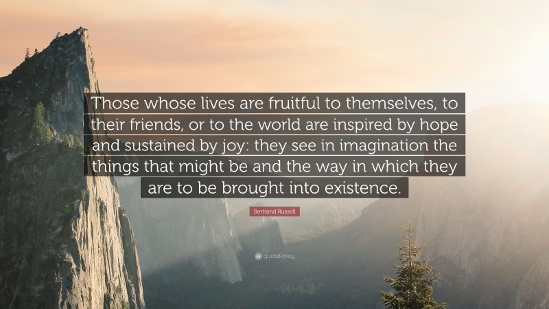Bertrand Russell Quote: “Those whose lives are fruitful to themselves, to their friends, or to the world are inspired by hope and sustained by joy: they see in imagination the things that might be and the way in which they are to be brought into existence.”