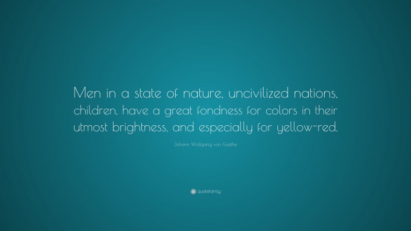 Johann Wolfgang von Goethe Quote: “Men in a state of nature, uncivilized nations, children, have a great fondness for colors in their utmost brightness, and especially for yellow-red.”
