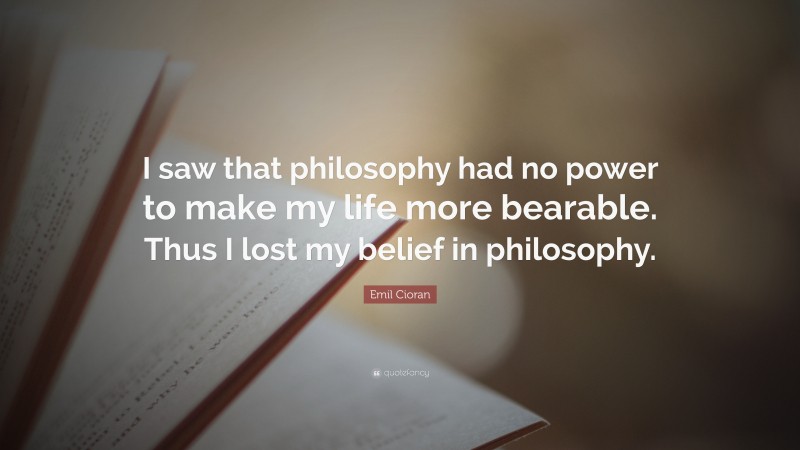 Emil Cioran Quote: “I saw that philosophy had no power to make my life more bearable. Thus I lost my belief in philosophy.”