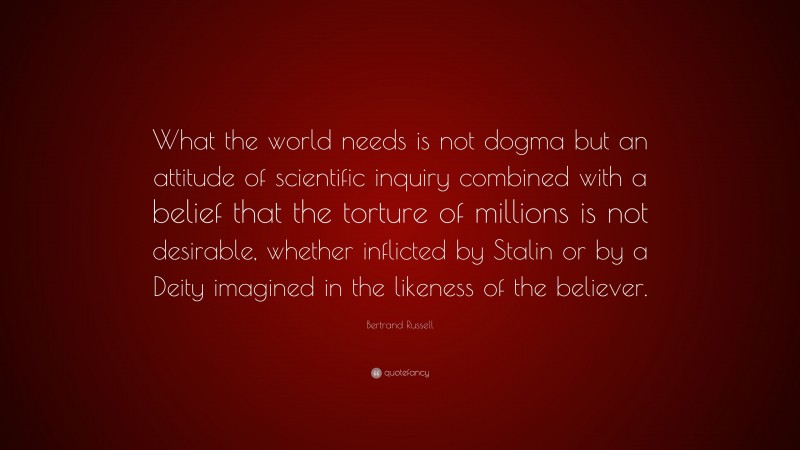 Bertrand Russell Quote: “What the world needs is not dogma but an attitude of scientific inquiry combined with a belief that the torture of millions is not desirable, whether inflicted by Stalin or by a Deity imagined in the likeness of the believer.”