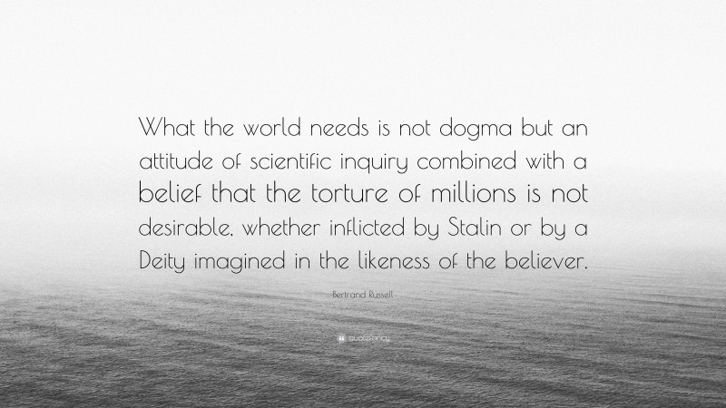 Bertrand Russell Quote: “What the world needs is not dogma but an attitude of scientific inquiry combined with a belief that the torture of millions is not desirable, whether inflicted by Stalin or by a Deity imagined in the likeness of the believer.”