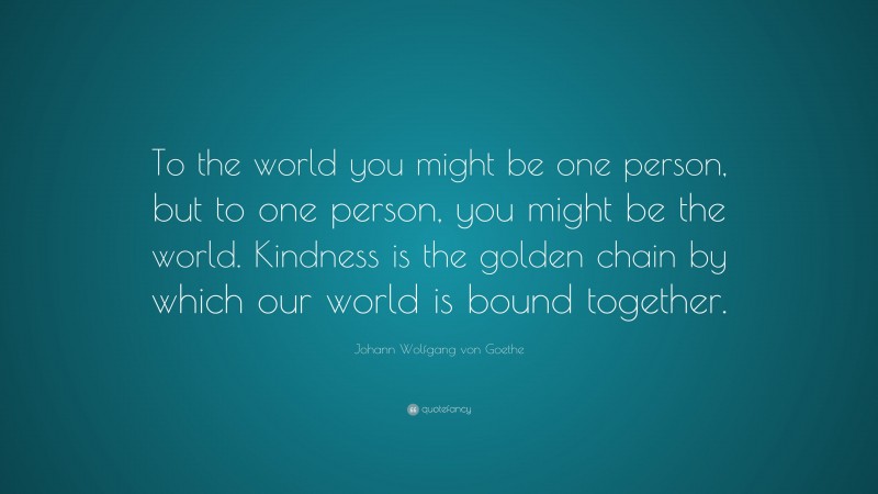 Johann Wolfgang von Goethe Quote: “To the world you might be one person, but to one person, you might be the world. Kindness is the golden chain by which our world is bound together.”