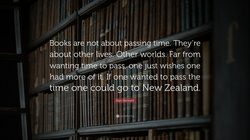 Alan Bennett Quote: “Books are not about passing time. They’re about other lives. Other worlds. Far from wanting time to pass, one just wishes one had more of it. If one wanted to pass the time one could go to New Zealand.”