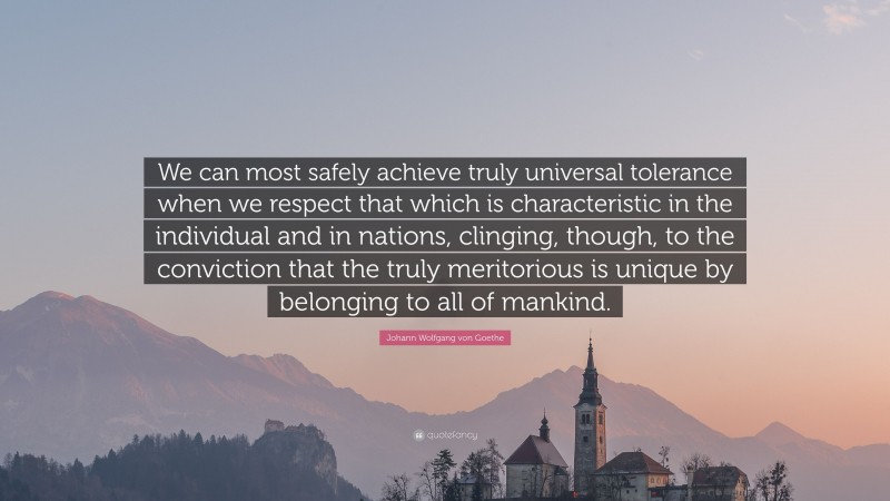Johann Wolfgang von Goethe Quote: “We can most safely achieve truly universal tolerance when we respect that which is characteristic in the individual and in nations, clinging, though, to the conviction that the truly meritorious is unique by belonging to all of mankind.”