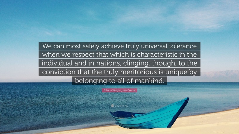 Johann Wolfgang von Goethe Quote: “We can most safely achieve truly universal tolerance when we respect that which is characteristic in the individual and in nations, clinging, though, to the conviction that the truly meritorious is unique by belonging to all of mankind.”