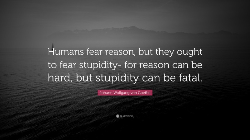 Johann Wolfgang von Goethe Quote: “Humans fear reason, but they ought to fear stupidity- for reason can be hard, but stupidity can be fatal.”