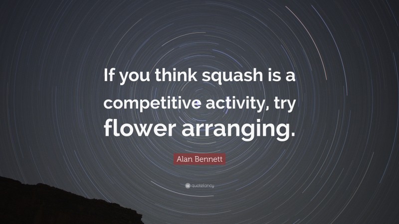 Alan Bennett Quote: “If you think squash is a competitive activity, try flower arranging.”