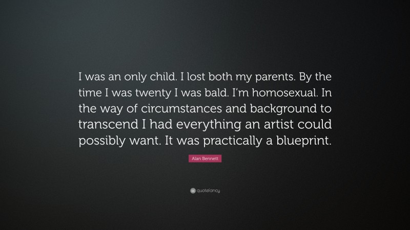 Alan Bennett Quote: “I was an only child. I lost both my parents. By the time I was twenty I was bald. I’m homosexual. In the way of circumstances and background to transcend I had everything an artist could possibly want. It was practically a blueprint.”