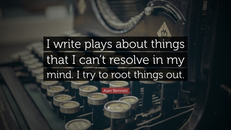 Alan Bennett Quote: “I write plays about things that I can’t resolve in my mind. I try to root things out.”