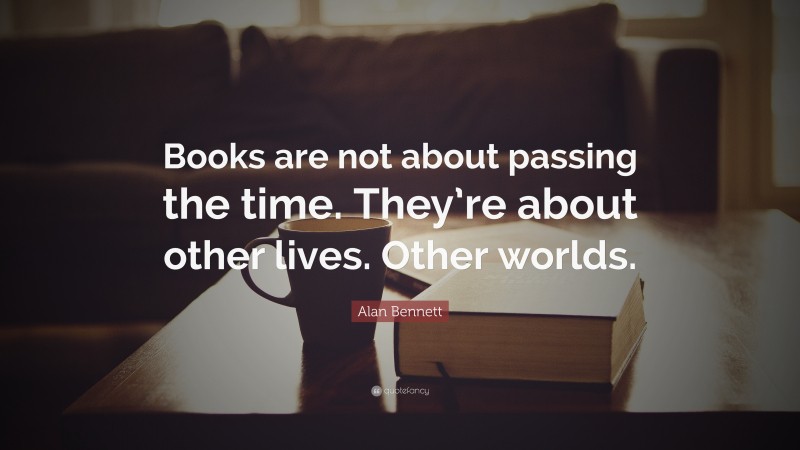 Alan Bennett Quote: “Books are not about passing the time. They’re about other lives. Other worlds.”