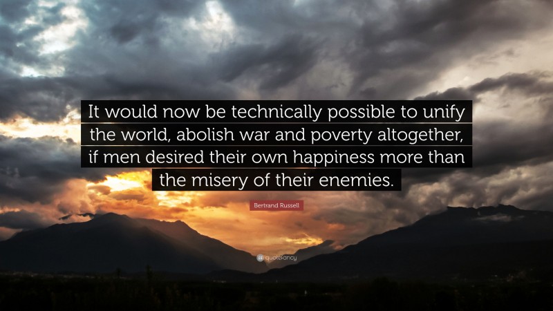 Bertrand Russell Quote: “It would now be technically possible to unify the world, abolish war and poverty altogether, if men desired their own happiness more than the misery of their enemies.”