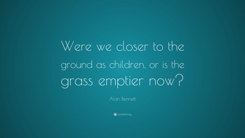 Alan Bennett Quote: “Were we closer to the ground as children, or is the grass emptier now?”