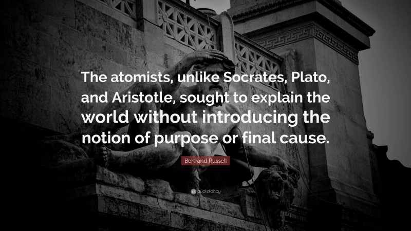 Bertrand Russell Quote: “The atomists, unlike Socrates, Plato, and Aristotle, sought to explain the world without introducing the notion of purpose or final cause.”