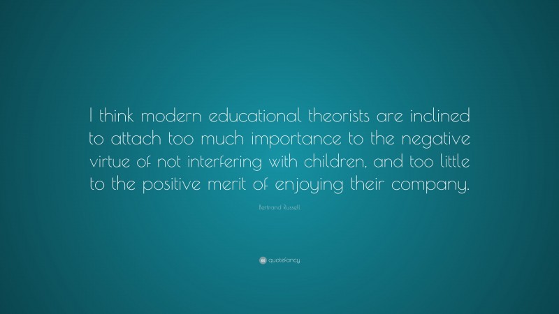 Bertrand Russell Quote: “I think modern educational theorists are inclined to attach too much importance to the negative virtue of not interfering with children, and too little to the positive merit of enjoying their company.”