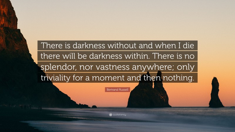 Bertrand Russell Quote: “There is darkness without and when I die there will be darkness within. There is no splendor, nor vastness anywhere; only triviality for a moment and then nothing.”