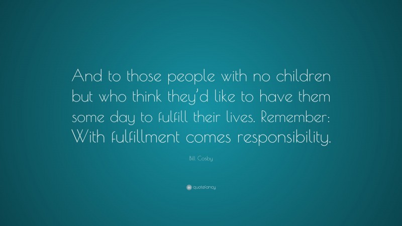 Bill Cosby Quote: “And to those people with no children but who think they’d like to have them some day to fulfill their lives. Remember: With fulfillment comes responsibility.”