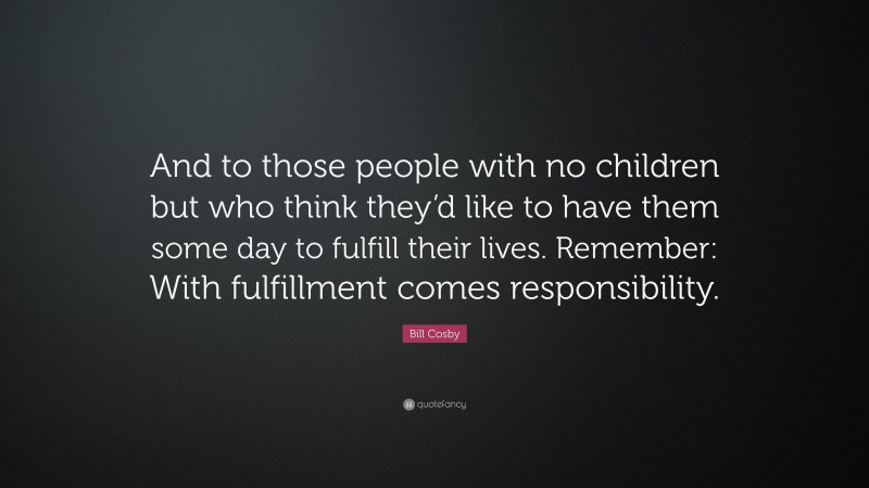 Bill Cosby Quote: “And to those people with no children but who think they’d like to have them some day to fulfill their lives. Remember: With fulfillment comes responsibility.”