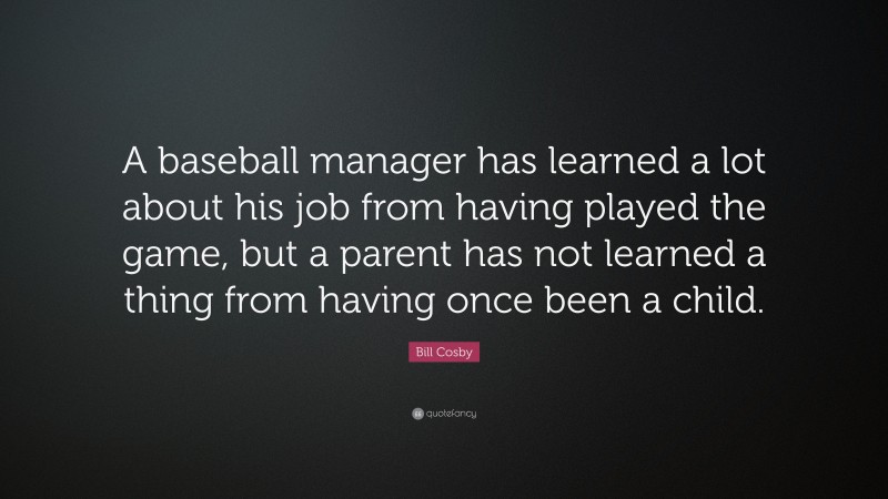 Bill Cosby Quote: “A baseball manager has learned a lot about his job from having played the game, but a parent has not learned a thing from having once been a child.”