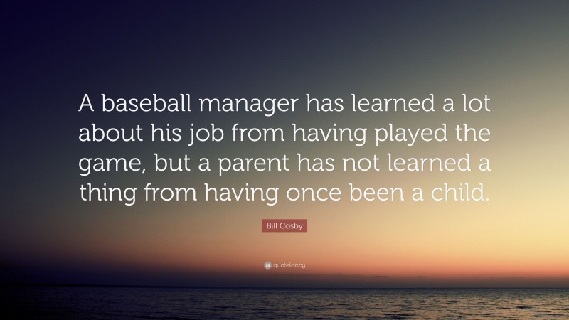 Bill Cosby Quote: “A baseball manager has learned a lot about his job from having played the game, but a parent has not learned a thing from having once been a child.”
