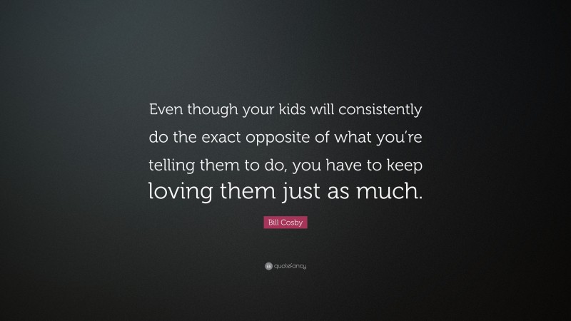 Bill Cosby Quote: “Even though your kids will consistently do the exact opposite of what you’re telling them to do, you have to keep loving them just as much.”