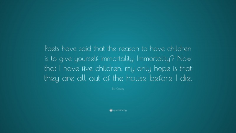 Bill Cosby Quote: “Poets have said that the reason to have children is to give yourself immortality. Immortality? Now that I have five children, my only hope is that they are all out of the house before I die.”